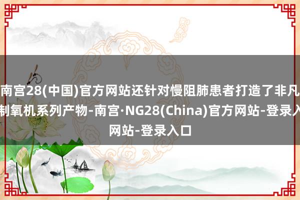 南宫28(中国)官方网站还针对慢阻肺患者打造了非凡的制氧机系列产物-南宫·NG28(China)官方网站-登录入口