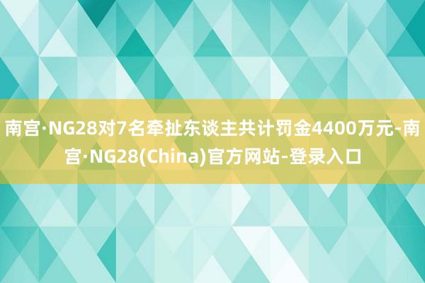 南宫·NG28对7名牵扯东谈主共计罚金4400万元-南宫·NG28(China)官方网站-登录入口