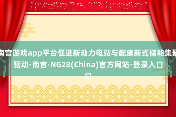 南宫游戏app平台促进新动力电站与配建新式储能集聚驱动-南宫·NG28(China)官方网站-登录入口