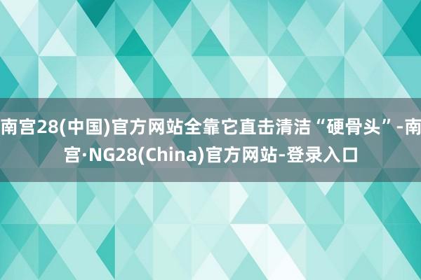 南宫28(中国)官方网站全靠它直击清洁“硬骨头”-南宫·NG28(China)官方网站-登录入口