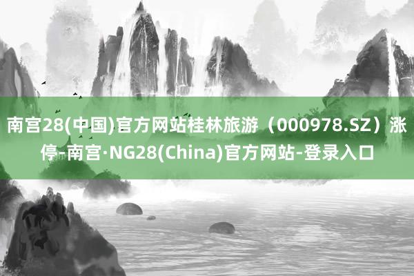 南宫28(中国)官方网站桂林旅游（000978.SZ）涨停-南宫·NG28(China)官方网站-登录入口
