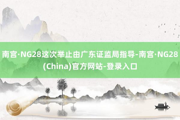 南宫·NG28这次举止由广东证监局指导-南宫·NG28(China)官方网站-登录入口