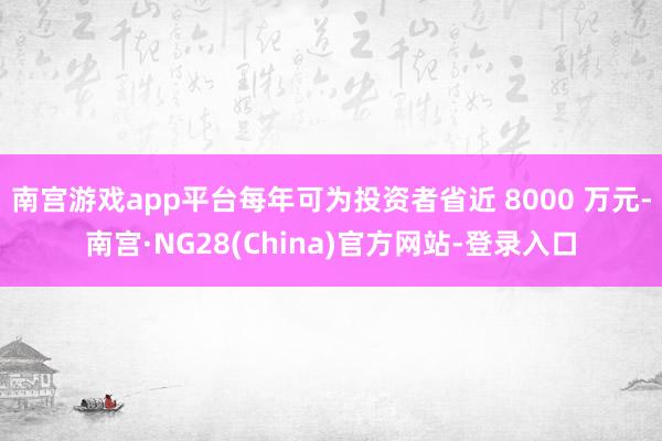 南宫游戏app平台每年可为投资者省近 8000 万元-南宫·NG28(China)官方网站-登录入口