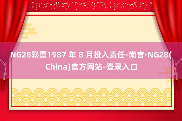 NG28彩票1987 年 8 月投入责任-南宫·NG28(China)官方网站-登录入口