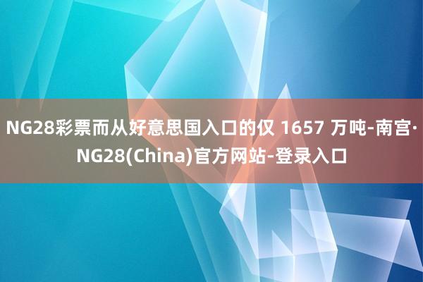 NG28彩票而从好意思国入口的仅 1657 万吨-南宫·NG28(China)官方网站-登录入口