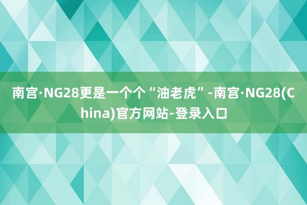 南宫·NG28更是一个个“油老虎”-南宫·NG28(China)官方网站-登录入口