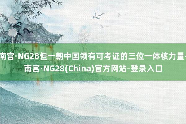 南宫·NG28但一朝中国领有可考证的三位一体核力量-南宫·NG28(China)官方网站-登录入口