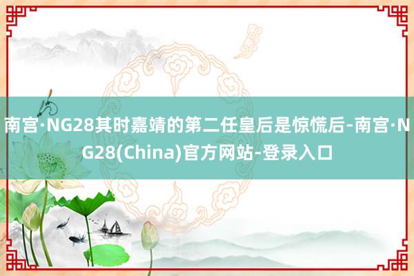 南宫·NG28其时嘉靖的第二任皇后是惊慌后-南宫·NG28(China)官方网站-登录入口