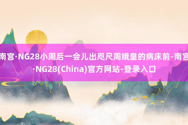 南宫·NG28小周后一会儿出咫尺周娥皇的病床前-南宫·NG28(China)官方网站-登录入口