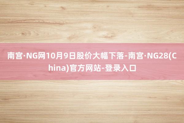 南宫·NG网10月9日股价大幅下落-南宫·NG28(China)官方网站-登录入口