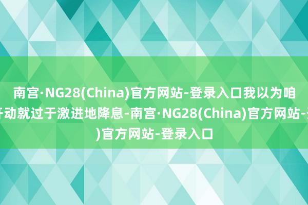 南宫·NG28(China)官方网站-登录入口我以为咱们在一开动就过于激进地降息-南宫·NG28(China)官方网站-登录入口