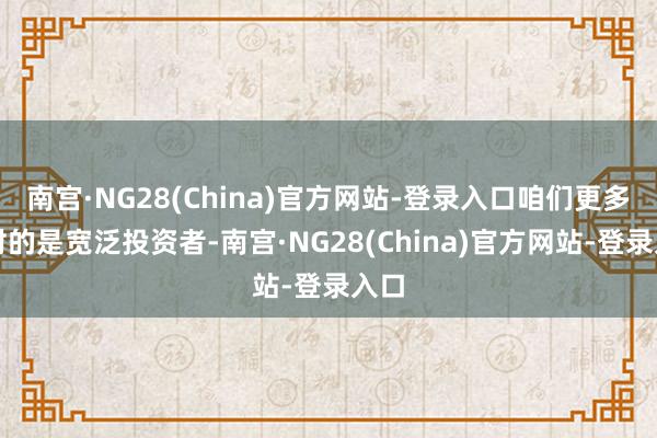 南宫·NG28(China)官方网站-登录入口咱们更多面对的是宽泛投资者-南宫·NG28(China)官方网站-登录入口