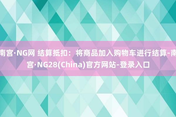 南宫·NG网 结算抵扣：将商品加入购物车进行结算-南宫·NG28(China)官方网站-登录入口