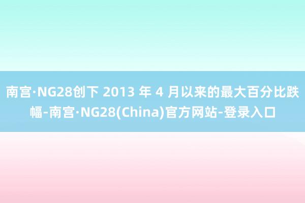 南宫·NG28创下 2013 年 4 月以来的最大百分比跌幅-南宫·NG28(China)官方网站-登录入口