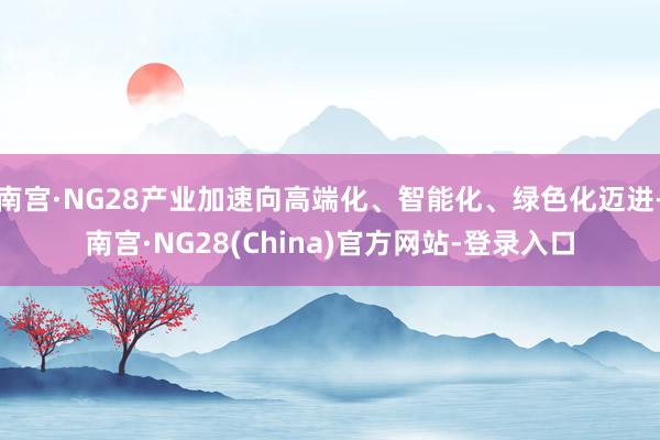 南宫·NG28产业加速向高端化、智能化、绿色化迈进-南宫·NG28(China)官方网站-登录入口