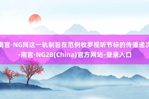 南宫·NG网这一轨制旨在范例收罗视听节标的传播递次-南宫·NG28(China)官方网站-登录入口