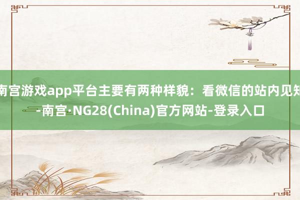 南宫游戏app平台主要有两种样貌:看微信的站内见知-南宫·NG28(China)官方网站-登录入口