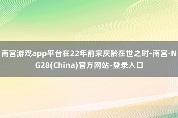 南宫游戏app平台在22年前宋庆龄在世之时-南宫·NG28(China)官方网站-登录入口