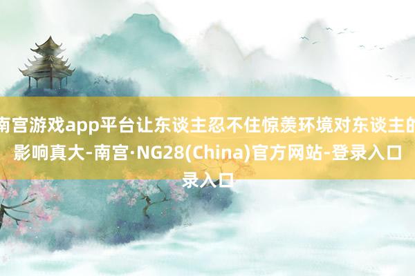 南宫游戏app平台让东谈主忍不住惊羡环境对东谈主的影响真大-南宫·NG28(China)官方网站-登录入口