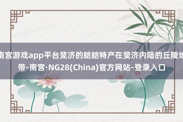 南宫游戏app平台斐济的皑皑特产在斐济内陆的丘陵地带-南宫·NG28(China)官方网站-登录入口