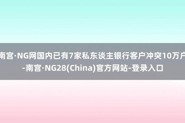 南宫·NG网国内已有7家私东谈主银行客户冲突10万户-南宫·NG28(China)官方网站-登录入口