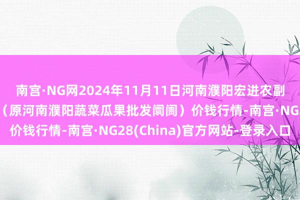 南宫·NG网2024年11月11日河南濮阳宏进农副家具批发阛阓有限公司（原河南濮阳蔬菜瓜果批发阛阓）价钱行情-南宫·NG28(China)官方网站-登录入口