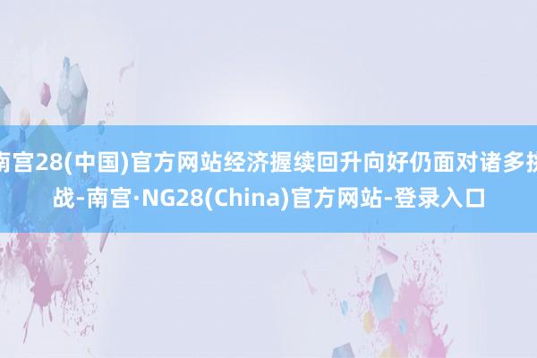 南宫28(中国)官方网站经济握续回升向好仍面对诸多挑战-南宫·NG28(China)官方网站-登录入口