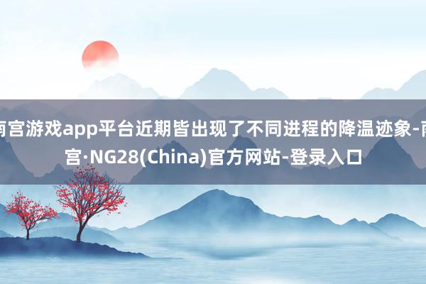 南宫游戏app平台近期皆出现了不同进程的降温迹象-南宫·NG28(China)官方网站-登录入口