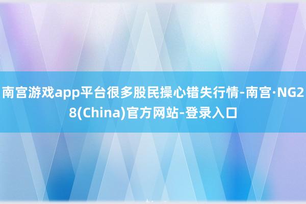 南宫游戏app平台很多股民操心错失行情-南宫·NG28(China)官方网站-登录入口