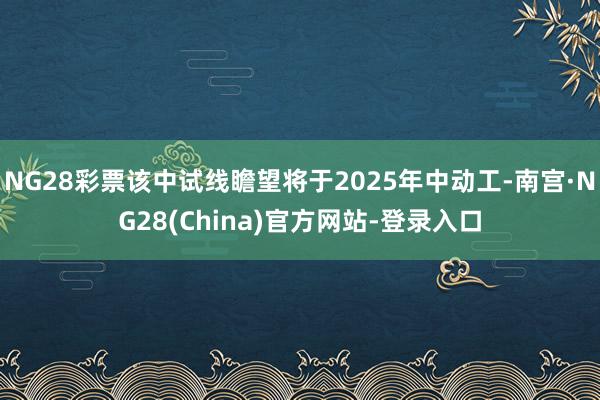 NG28彩票该中试线瞻望将于2025年中动工-南宫·NG28(China)官方网站-登录入口