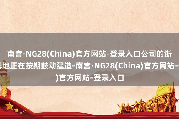 南宫·NG28(China)官方网站-登录入口公司的浙江出产基地正在按期鼓动建造-南宫·NG28(China)官方网站-登录入口