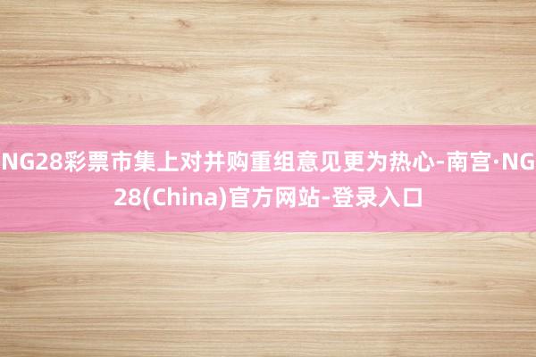 NG28彩票市集上对并购重组意见更为热心-南宫·NG28(China)官方网站-登录入口