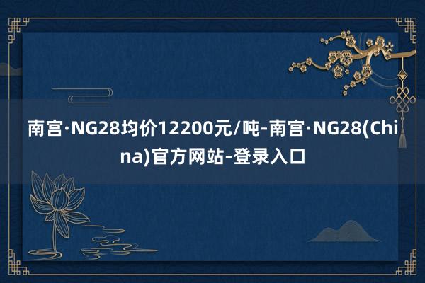 南宫·NG28均价12200元/吨-南宫·NG28(China)官方网站-登录入口