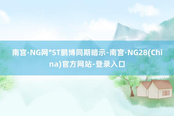 南宫·NG网　　*ST鹏博同期暗示-南宫·NG28(China)官方网站-登录入口