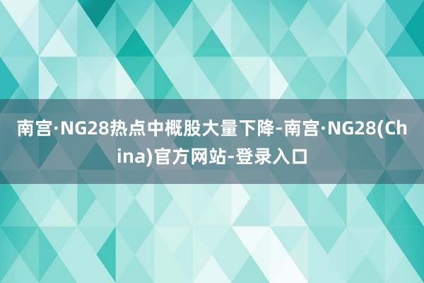 南宫·NG28　　热点中概股大量下降-南宫·NG28(China)官方网站-登录入口