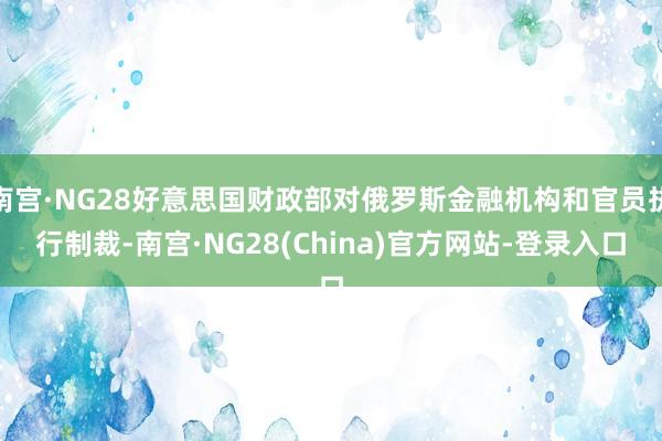南宫·NG28好意思国财政部对俄罗斯金融机构和官员执行制裁-南宫·NG28(China)官方网站-登录入口