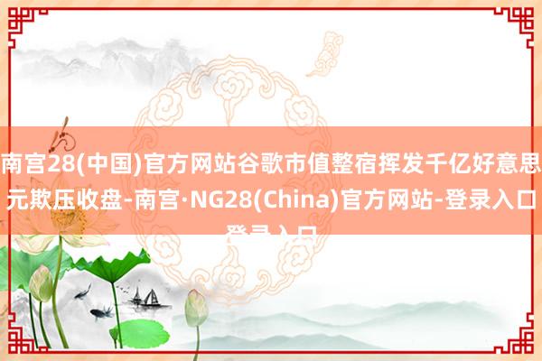 南宫28(中国)官方网站　　谷歌市值整宿挥发千亿好意思元　　欺压收盘-南宫·NG28(China)官方网站-登录入口