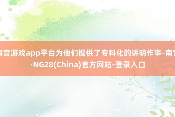 南宫游戏app平台为他们提供了专科化的讲明作事-南宫·NG28(China)官方网站-登录入口
