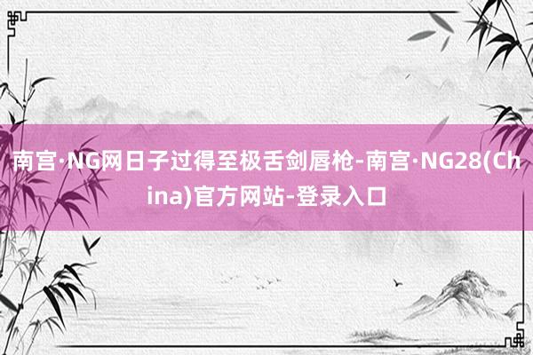 南宫·NG网日子过得至极舌剑唇枪-南宫·NG28(China)官方网站-登录入口