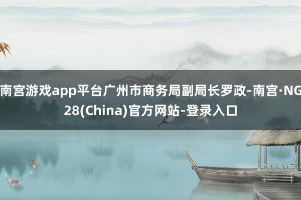 南宫游戏app平台广州市商务局副局长罗政-南宫·NG28(China)官方网站-登录入口