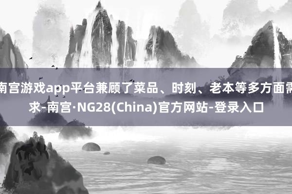 南宫游戏app平台兼顾了菜品、时刻、老本等多方面需求-南宫·NG28(China)官方网站-登录入口