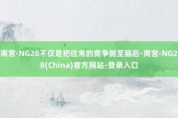 南宫·NG28不仅是把往常的竞争抛至脑后-南宫·NG28(China)官方网站-登录入口