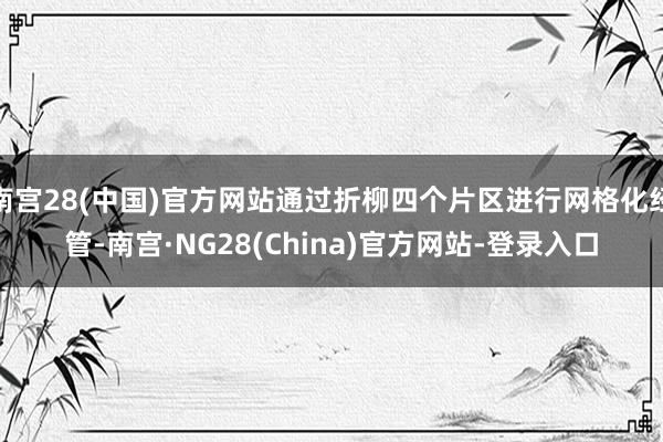 南宫28(中国)官方网站通过折柳四个片区进行网格化经管-南宫·NG28(China)官方网站-登录入口