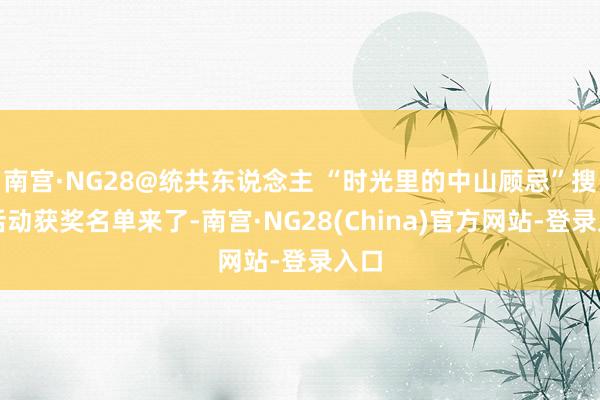 南宫·NG28@统共东说念主 “时光里的中山顾忌”搜集活动获奖名单来了-南宫·NG28(China)官方网站-登录入口