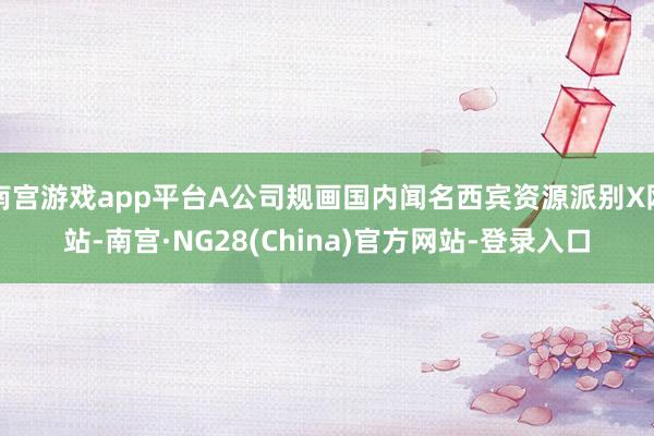 南宫游戏app平台A公司规画国内闻名西宾资源派别X网站-南宫·NG28(China)官方网站-登录入口