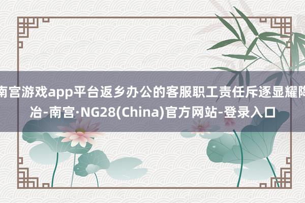 南宫游戏app平台返乡办公的客服职工责任斥逐显耀陶冶-南宫·NG28(China)官方网站-登录入口