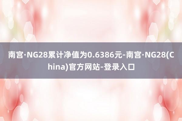 南宫·NG28累计净值为0.6386元-南宫·NG28(China)官方网站-登录入口
