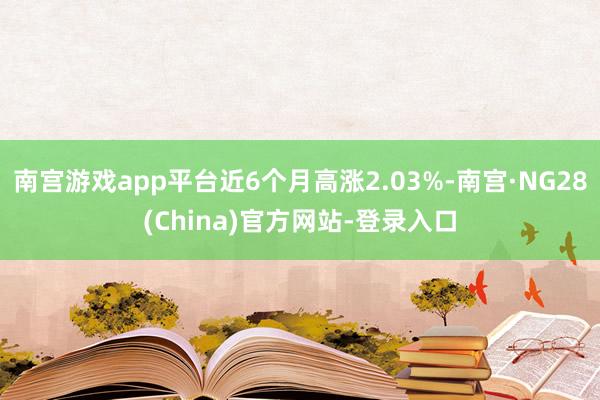 南宫游戏app平台近6个月高涨2.03%-南宫·NG28(China)官方网站-登录入口