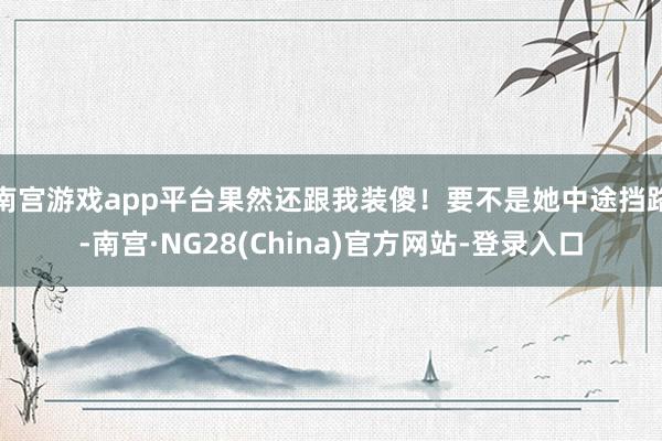 南宫游戏app平台果然还跟我装傻！要不是她中途挡路-南宫·NG28(China)官方网站-登录入口