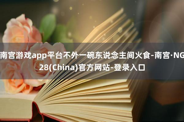 南宫游戏app平台不外一碗东说念主间火食-南宫·NG28(China)官方网站-登录入口